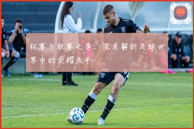 杯赛与联赛之争：深度解析足球世界中的荣耀天平