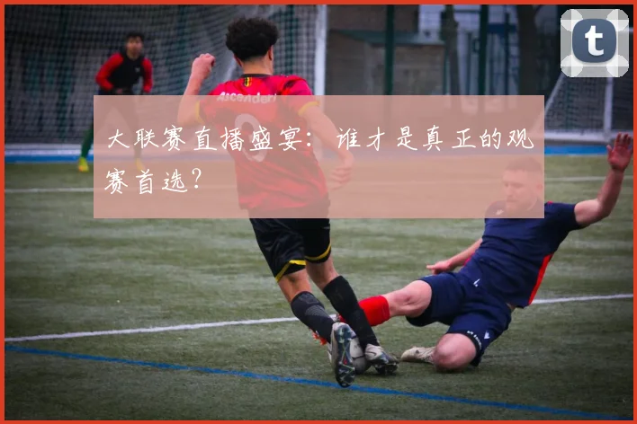 大联赛直播盛宴：谁才是真正的观赛首选？