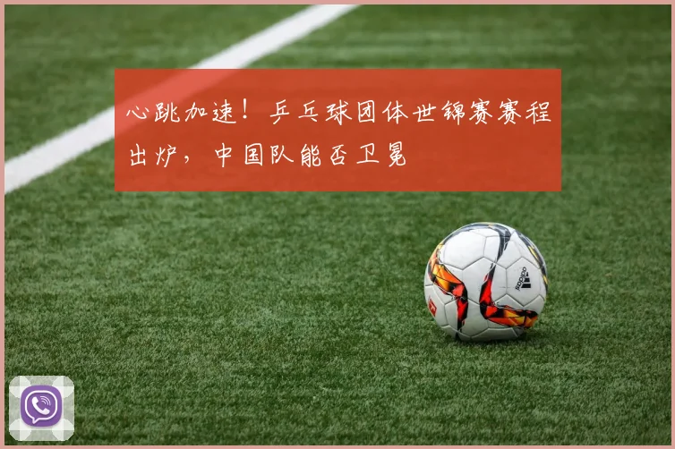 心跳加速！乒乓球团体世锦赛赛程出炉，中国队能否卫冕