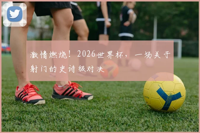 激情燃烧！2026世界杯，一场关于射门的史诗级对决