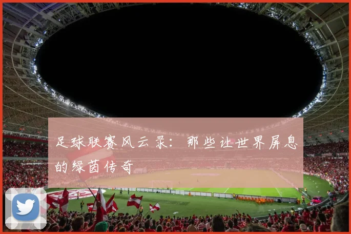 足球联赛风云录：那些让世界屏息的绿茵传奇