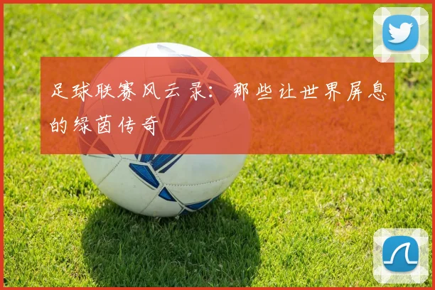 足球联赛风云录：那些让世界屏息的绿茵传奇
