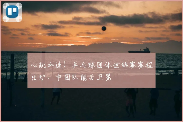心跳加速！乒乓球团体世锦赛赛程出炉，中国队能否卫冕
