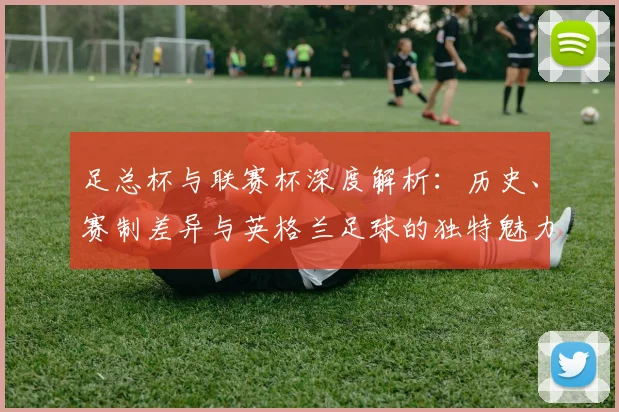 足总杯与联赛杯深度解析：历史、赛制差异与英格兰足球的独特魅力