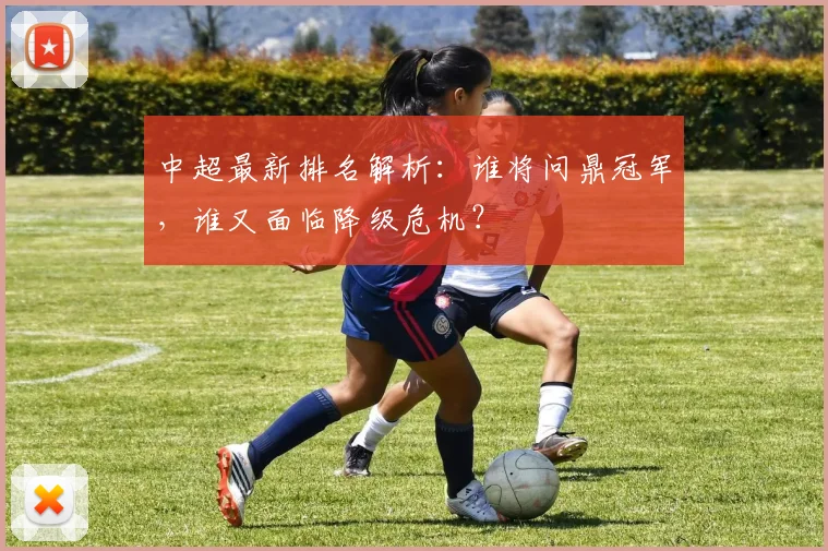 中超最新排名解析：谁将问鼎冠军，谁又面临降级危机？